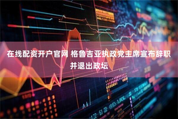 在线配资开户官网 格鲁吉亚执政党主席宣布辞职并退出政坛
