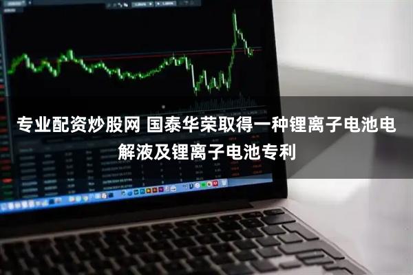 专业配资炒股网 国泰华荣取得一种锂离子电池电解液及锂离子电池专利