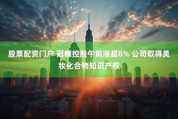 股票配资门户 冠轈控股午前涨超8% 公司取得美妆化合物知识产权