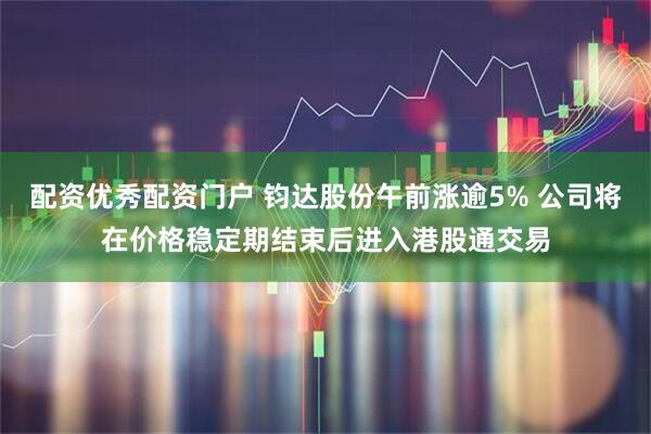 配资优秀配资门户 钧达股份午前涨逾5% 公司将在价格稳定期结束后进入港股通交易