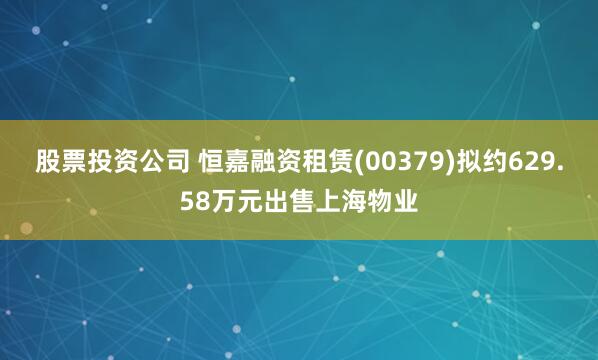 股票投资公司 恒嘉融资租赁(00379)拟约629.58万元出售上海物业