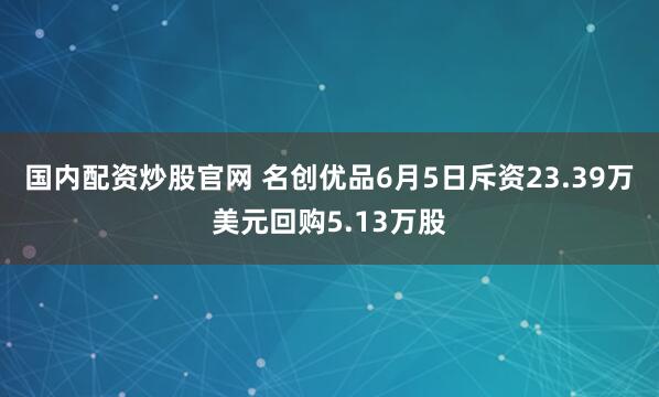 国内配资炒股官网 名创优品6月5日斥资23.39万美元回购5.13万股