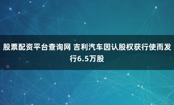 股票配资平台查询网 吉利汽车因认股权获行使而发行6.5万股