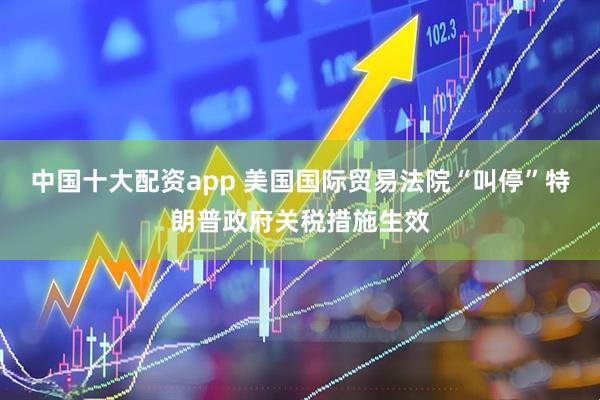 中国十大配资app 美国国际贸易法院“叫停”特朗普政府关税措施生效