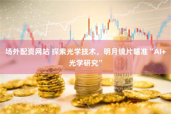 场外配资网站 探索光学技术，明月镜片瞄准“AI+光学研究”
