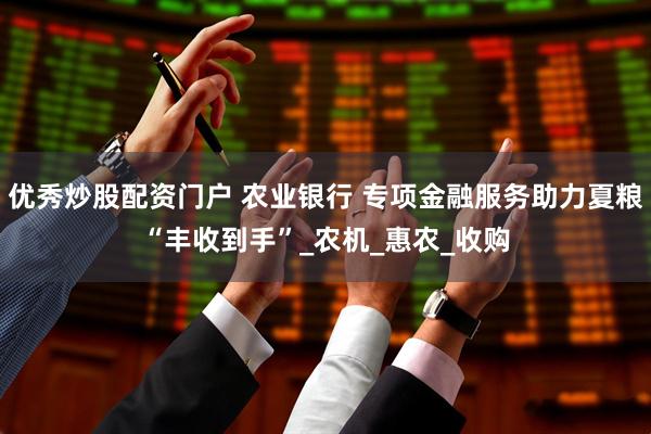 优秀炒股配资门户 农业银行 专项金融服务助力夏粮“丰收到手”_农机_惠农_收购