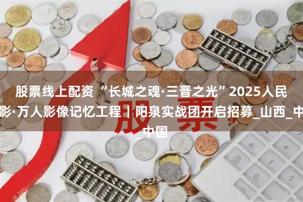 股票线上配资 “长城之魂·三晋之光”2025人民摄影·万人影像记忆工程｜阳泉实战团开启招募_山西_中国