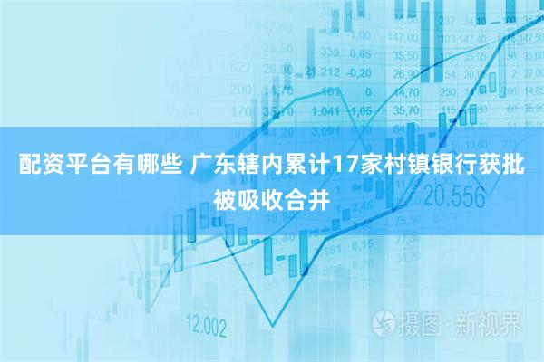 配资平台有哪些 广东辖内累计17家村镇银行获批被吸收合并