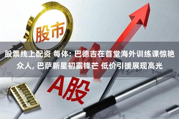股票线上配资 每体: 巴德吉在首堂海外训练课惊艳众人, 巴萨新星初露锋芒 低价引援展现高光