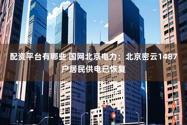 配资平台有哪些 国网北京电力：北京密云1487户居民供电已恢复