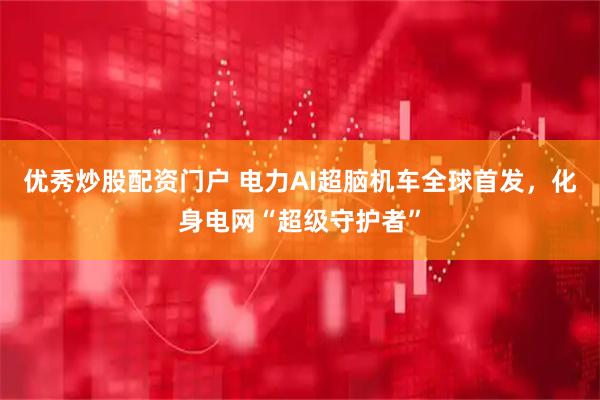 优秀炒股配资门户 电力AI超脑机车全球首发，化身电网“超级守护者”