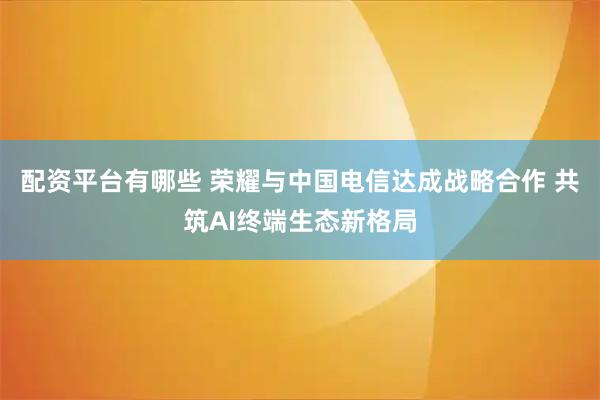 配资平台有哪些 荣耀与中国电信达成战略合作 共筑AI终端生态新格局