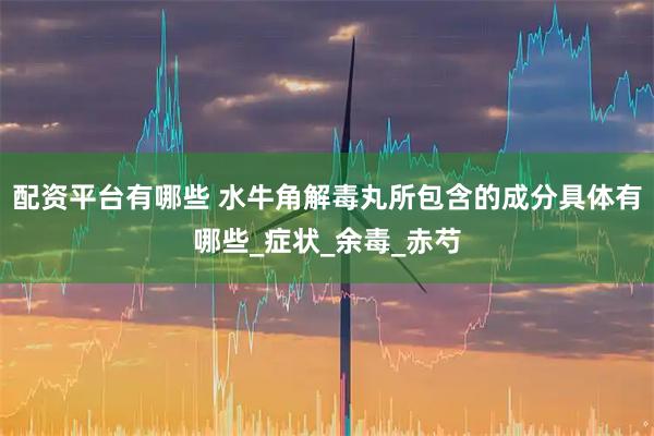 配资平台有哪些 水牛角解毒丸所包含的成分具体有哪些_症状_余毒_赤芍