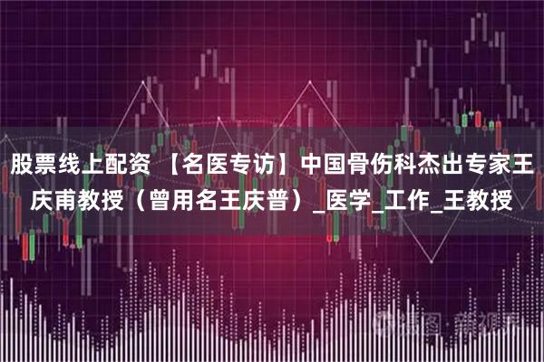 股票线上配资 【名医专访】中国骨伤科杰出专家王庆甫教授（曾用名王庆普）_医学_工作_王教授