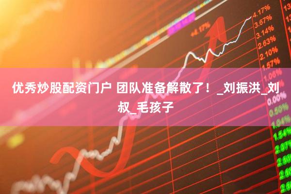 优秀炒股配资门户 团队准备解散了！_刘振洪_刘叔_毛孩子