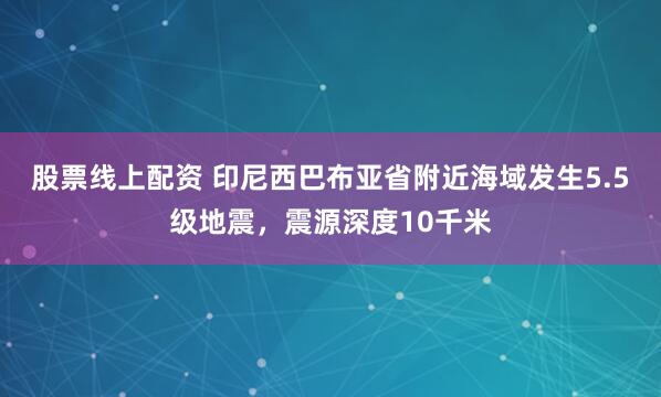 股票线上配资 印尼西巴布亚省附近海域发生5.5级地震，震源深度10千米