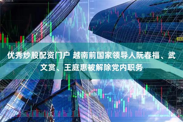 优秀炒股配资门户 越南前国家领导人阮春福、武文赏、王庭惠被解除党内职务