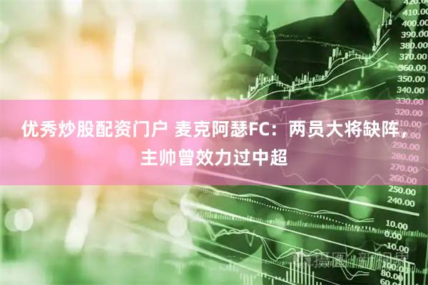 优秀炒股配资门户 麦克阿瑟FC：两员大将缺阵，主帅曾效力过中超