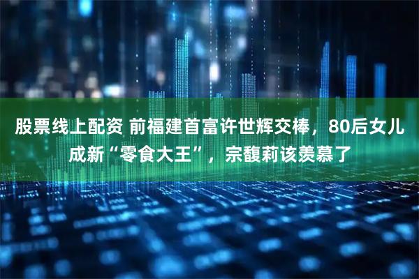 股票线上配资 前福建首富许世辉交棒,80后女儿成新“零食大王”,宗馥莉该羡慕了