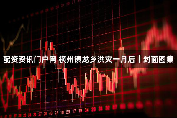 配资资讯门户网 横州镇龙乡洪灾一月后｜封面图集