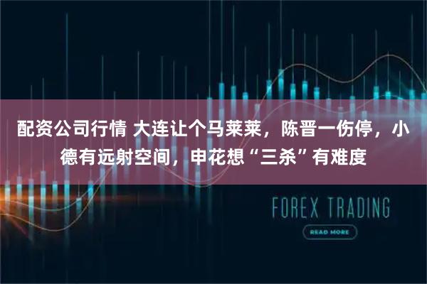 配资公司行情 大连让个马莱莱，陈晋一伤停，小德有远射空间，申花想“三杀”有难度