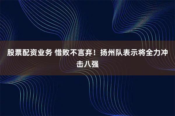 股票配资业务 惜败不言弃！扬州队表示将全力冲击八强