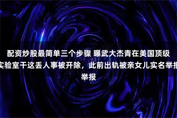 配资炒股最简单三个步骤 曝武大杰青在美国顶级实验室干这丢人事被开除，此前出轨被亲女儿实名举报