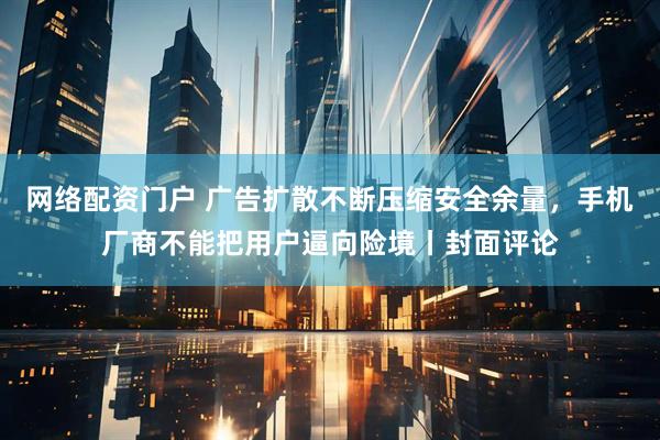 网络配资门户 广告扩散不断压缩安全余量，手机厂商不能把用户逼向险境丨封面评论