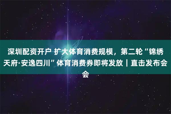 深圳配资开户 扩大体育消费规模，第二轮“锦绣天府·安逸四川”体育消费券即将发放｜直击发布会