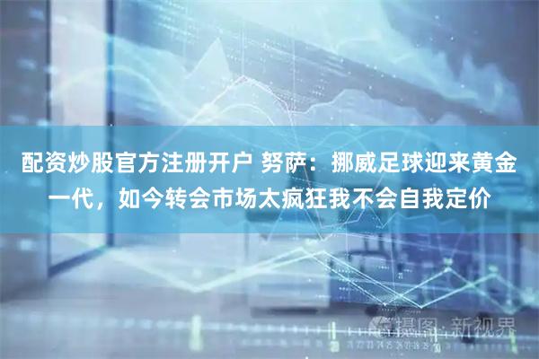 配资炒股官方注册开户 努萨：挪威足球迎来黄金一代，如今转会市场太疯狂我不会自我定价