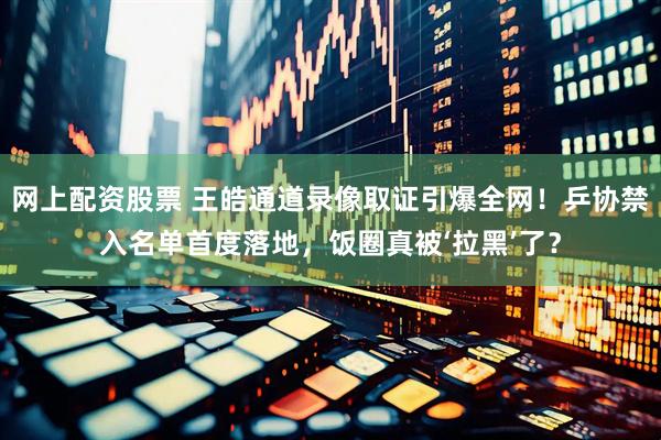 网上配资股票 王皓通道录像取证引爆全网！乒协禁入名单首度落地，饭圈真被‘拉黑’了？